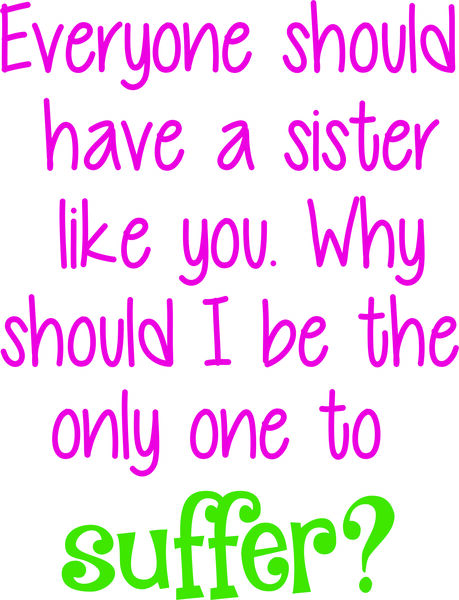 Everyone should have a sister like you. Why should I be the only one to suffer?