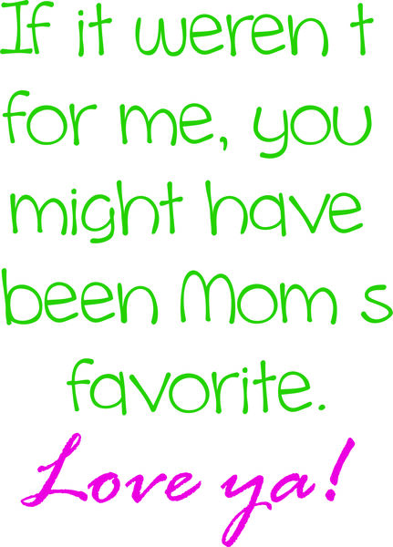 If it weren’t for me, you would be Mom’s favorite. Love ya!