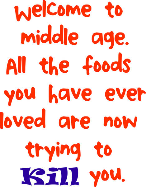 Welcome to middle age. All the foods you have ever loved are now trying to kill you.