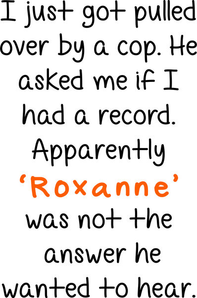 I just got pulled over by a cop. He asked me if I had a record. Apparently ’Roxanne’ was not answer he wanted to hear.