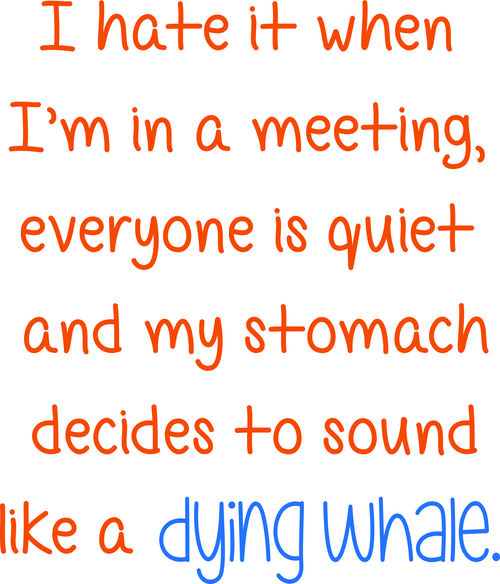 I hate it when I am in a meeting, everyone is quiet and my stomach decides to sound like a dying whale.