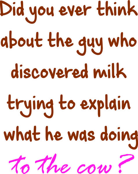 Did you ever think about the guy who discovered milk trying to explain what he was doing to the cow?