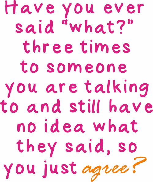 Have you ever said "what?’ three times to someone you are talking to and still have no idea what they said, so you just agree?