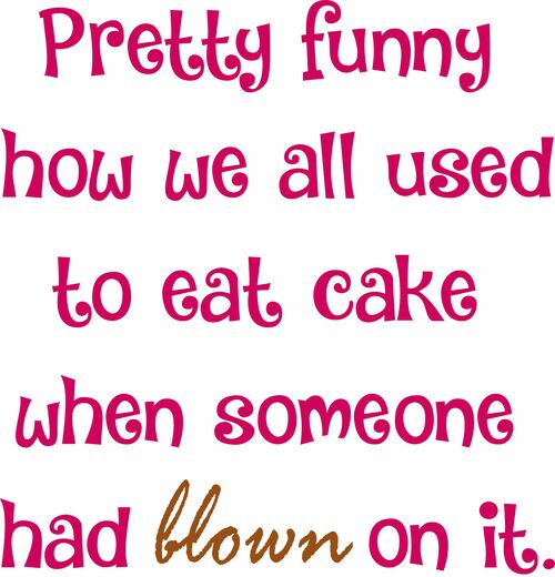 Pretty funny how we all used to eat cake when somebody had blown on it.