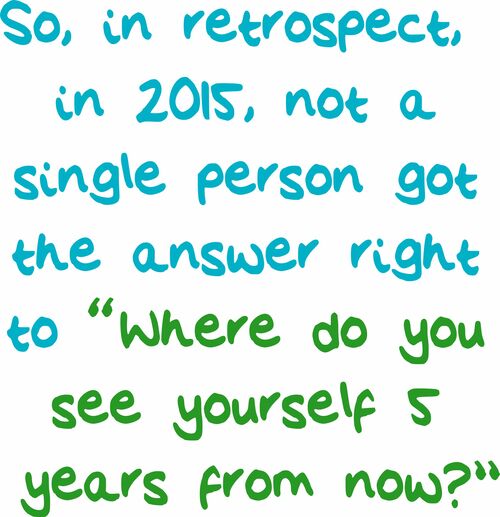 So, in retrospect, in 2015, not a single person got the answer right to "Where do you see yourself 5 years from now?