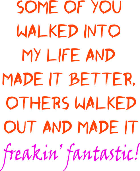 Some of you walked into my life and made it better, others walked out and made it freakin’ fantastic!