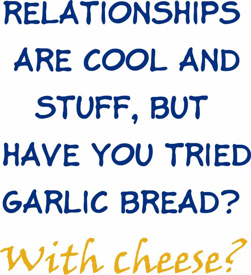 Relationships are cool and stuff, but have you tried garlic bread? With cheese?