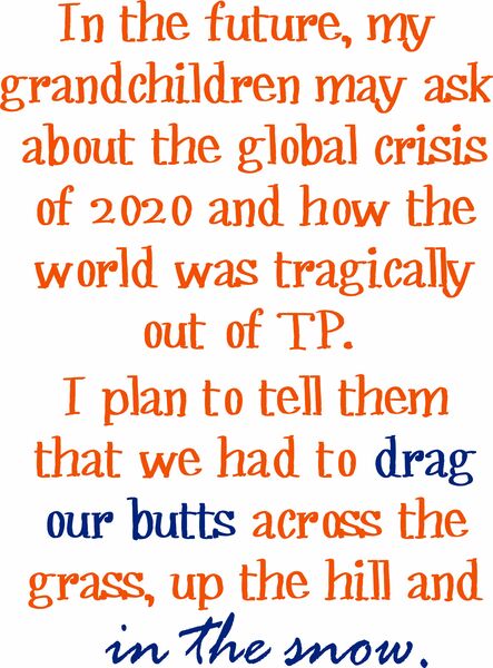 In the future, my grandchildren may ask about the global crisis of 2020 and how the world was tragically out of TP.I plan to tell them we had to drag our butts up the hill and in the snow.