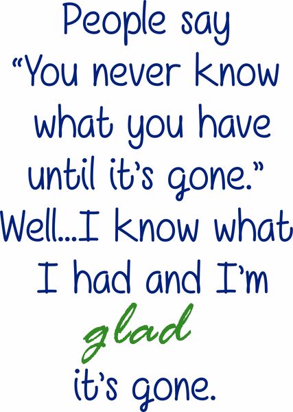 People say "You never know what you have until it’s gone." Well?I know what I had and I’m glad it’s gone.