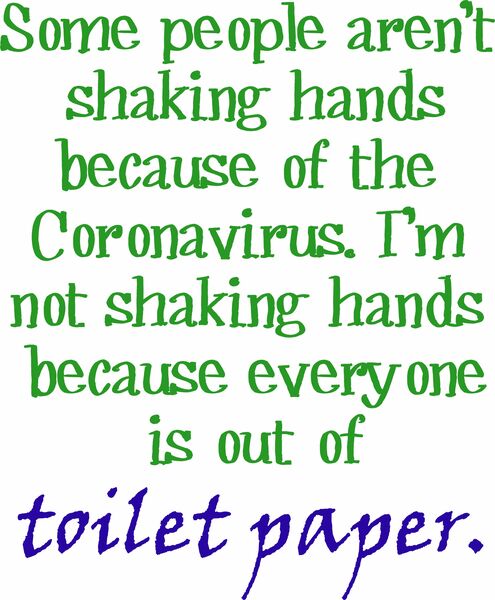 Some people are not shaking hands because of the Coronavirus. I’m not shaking hands because everyone is out of toilet paper.