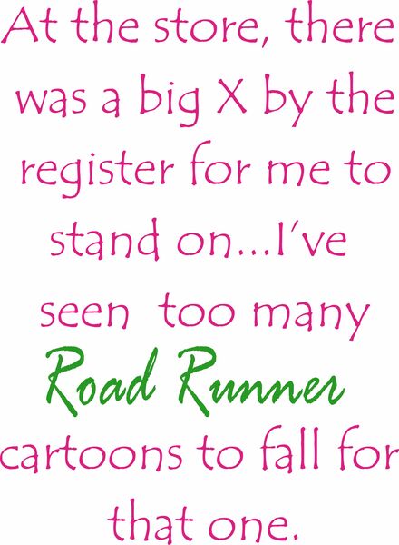 At the store, there was a big X by the register for me to stand on?.I’ve seen too may Road Runner cartoons to fall for that one.