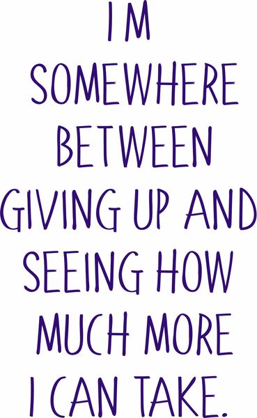 I'm somewhere between giving up and seeing how much more I can take.