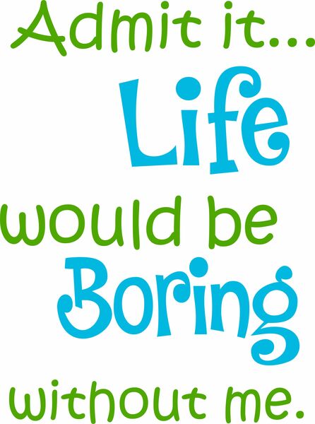 Admit it?Life would be boring without me.