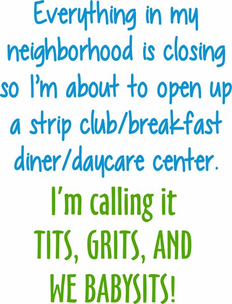 Everything in my neighborhood is closing so I'm about to open up a strip club/breakfast diner/daycare center. I'm calling it TITS, GRITS and WE BABYSITS.