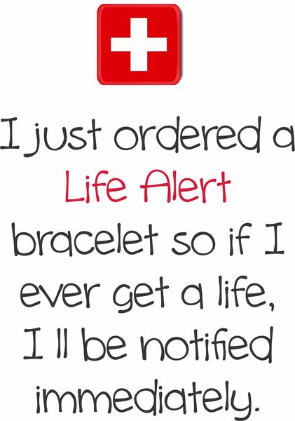 I just ordered a Life Alert bracelet so if I ever get a life, I'll be notified immediately.