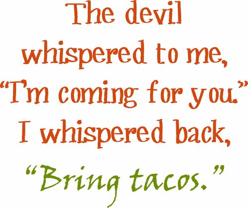 The devil whispered to me, "I'm coming for you." I whispered back, "Bring tacos.