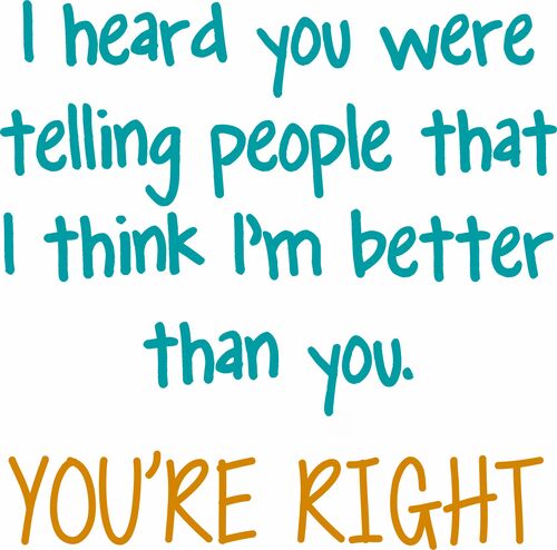 I heard you were telling people that I think I'm better than you. YOU'RE RIGHT.