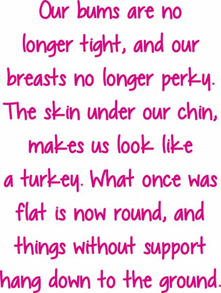 Our bums are no longer tight, and our breasts no longer perky.The skin under our chin makes us look like a turkey. What once was flat, is now more round and things without support hang down to the ground.