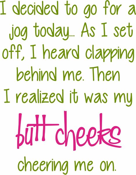 I decided to go for a jog today. . . as I set off, I heard clapping behind me. Then I realized it was my butt cheeks cheering me on.