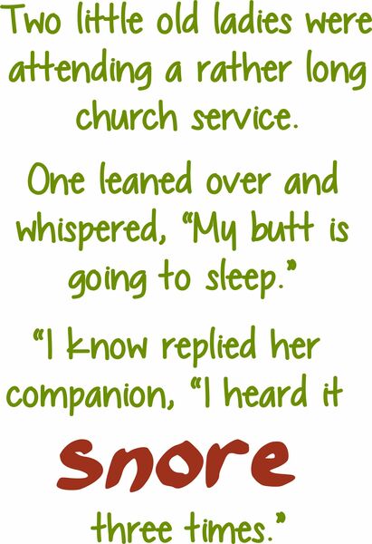 Two little old ladies were attending a rather long church service. One leaned over and whispered,"My butt is going to sleep." "I know," replied her companion, "I heard it snore three times.