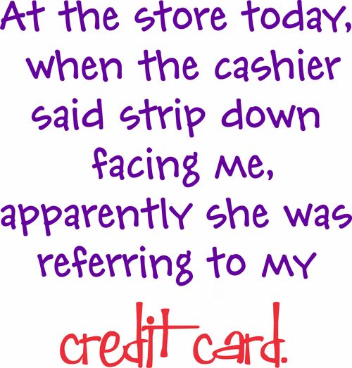 At the store today, when the cashier said strip down and facing me, apparently she was referring to my credit card.