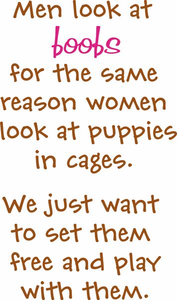 Men look at boobs the same way women look at puppies in cages. We jus want to play with them and set them free.