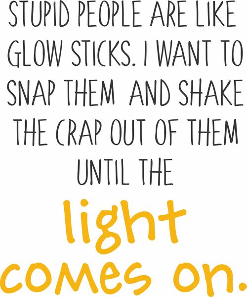 Stupid people are like glow sticks.I want to snap them and shake the crap out of them until the light comes on.