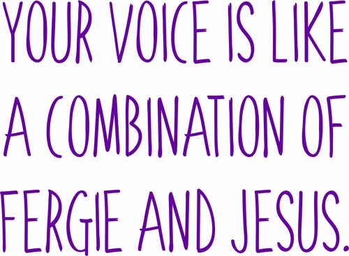 Your voice is a combination of Fergie and Jesus.