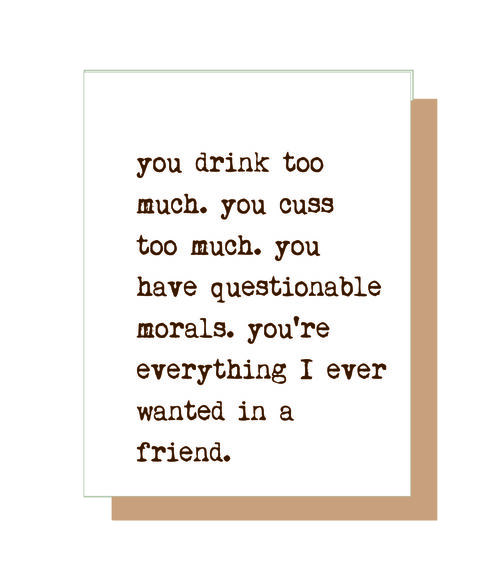 You drink too much. You cuss too much. You have questionable morals. You're everything I ever wanted in a friend.