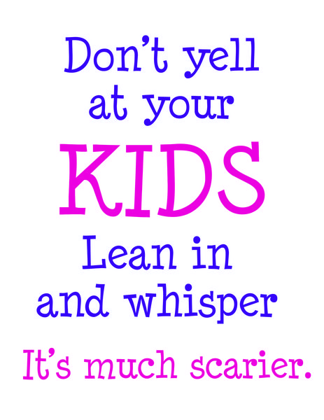 Don't yell at your KIDS Lean in and whisper, it's much scarier.