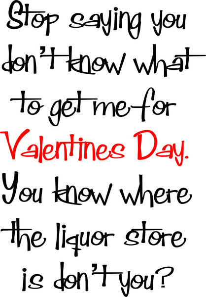 Stop saying you don’t know what to get me for Valentines Day. You know where the liquor store is don’t you?