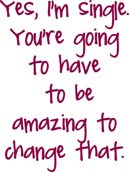 Yes, I am single. You are going to have to be amazing to change that.