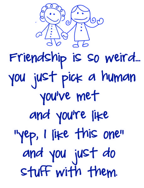 Friendship is weird? you just pick a human you've met and you're like "yep, I like this one." and you just do stuff with them.