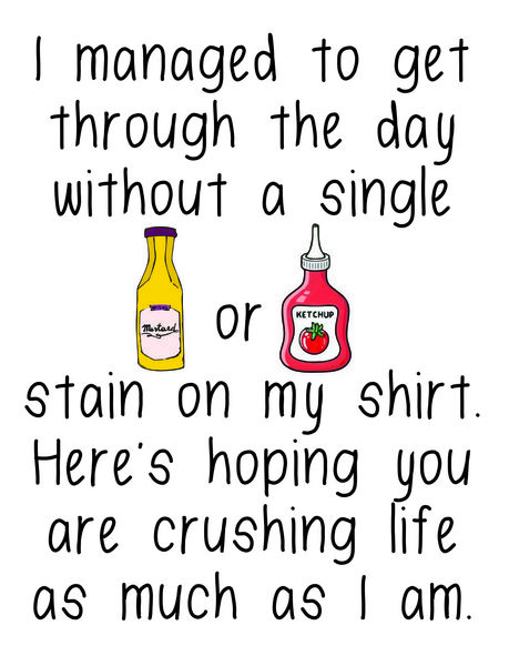 I manage to get through the day without a single mustard or ketchup stain on my shirt. Here's hoping you are crushing life as much as I am.