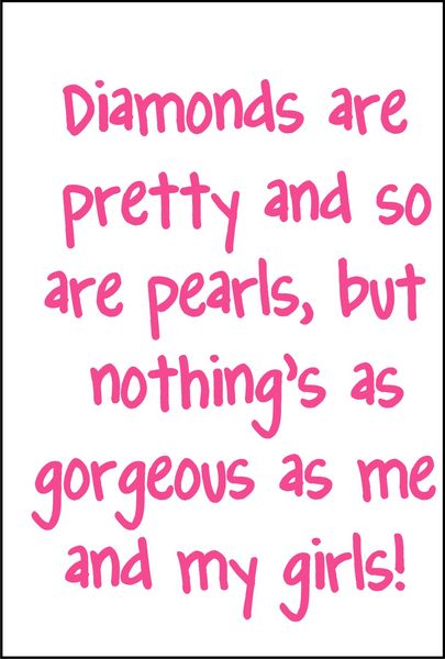 Diamonds are pretty and so are pearls, but nothings as gorgeous as me and my girls.