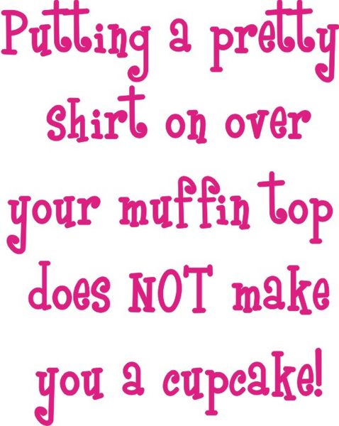 Putting a pretty shirt on over your muffin top does not make ypu a cupcake.