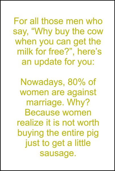 For all those men who say, "Why buy the cow when you can get the milk for free?" Here is an update for you: Nowadays, 80% of women are agaisnt marriage. Why? Because women realize it’s not worth buying an entire pig just to get a little saus