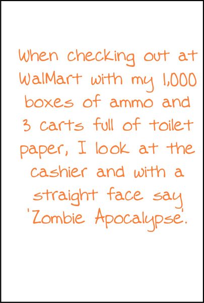 When checking out at WalMart with my 1,000 boxes of ammo and three carts full of toilet paper, I look at the cashier and with a straight face say, Zombie Apocalypse.