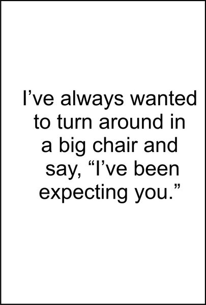 I’ve always wanted to turn around in a big chair and say, "I’ve been expecting you."