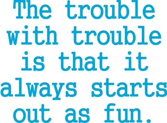 The trouble with trouble, is that it always starts out with fun.