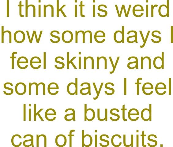 I think it is weird that some days I feel skinny and some days I feel like a busted can of biscuits.