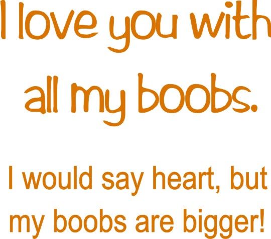 I love you with all my boobs. I would say heart, but my boobes are bigger!