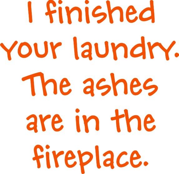 I fniished your laundry. Your ashes are in the fireplace.