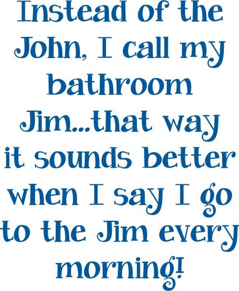 Instead of the John, I call my bathroom Jim?that way it sounds better when I say I go to the Jim every morning!