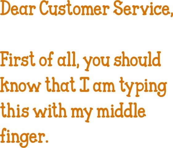 Dear Customer Service, First of all, you should know I’m typing this with my middle finger.